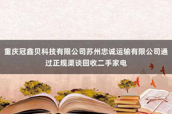 重庆冠鑫贝科技有限公司苏州忠诚运输有限公司通过正规渠谈回收二手家电